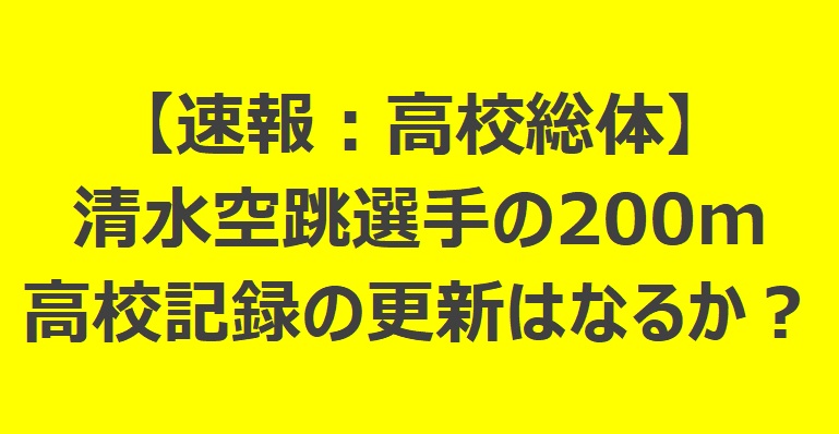 【速報】清水空跳選手の200m記録:高校記録の更新はなるか?